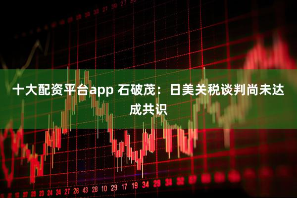 十大配资平台app 石破茂：日美关税谈判尚未达成共识