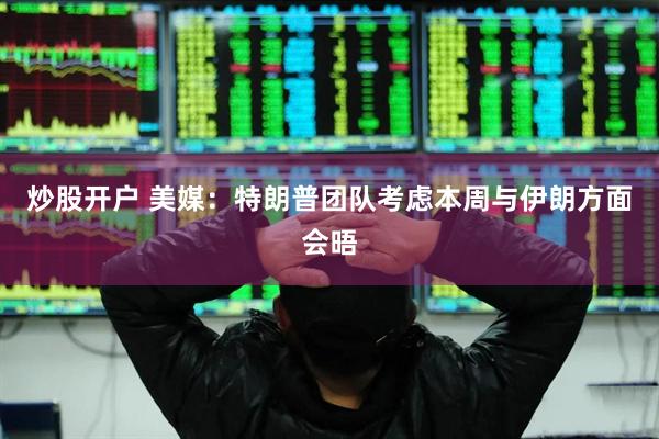 炒股开户 美媒：特朗普团队考虑本周与伊朗方面会晤