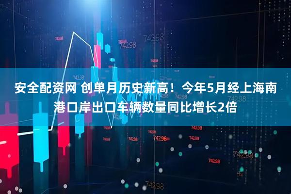 安全配资网 创单月历史新高！今年5月经上海南港口岸出口车辆数量同比增长2倍