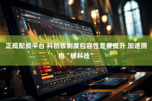正规配资平台 科创板制度包容性显著提升 加速拥抱“硬科技”