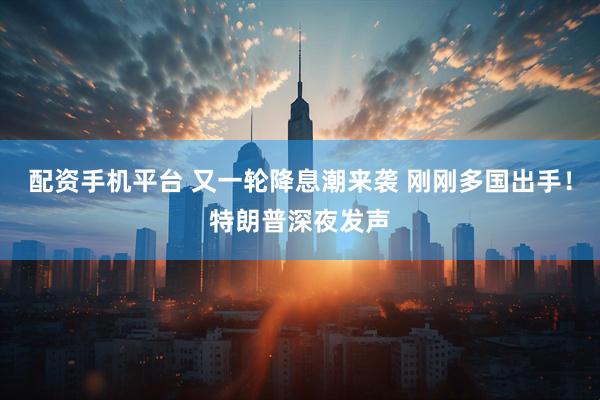 配资手机平台 又一轮降息潮来袭 刚刚多国出手！特朗普深夜发声