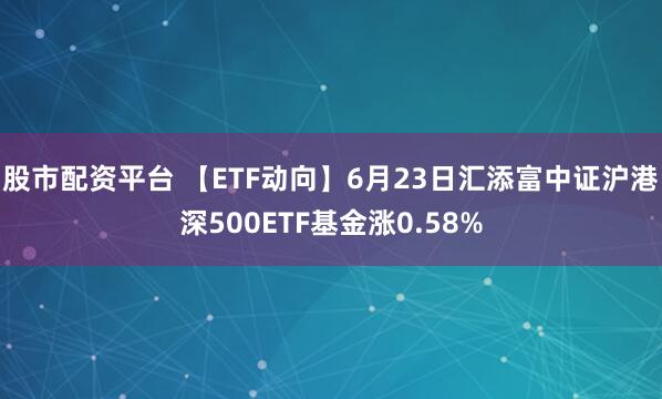 股市配资平台 【ETF动向】6月23日汇添富中证沪港深500ETF基金涨0.58%