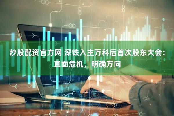 炒股配资官方网 深铁入主万科后首次股东大会：直面危机，明确方向