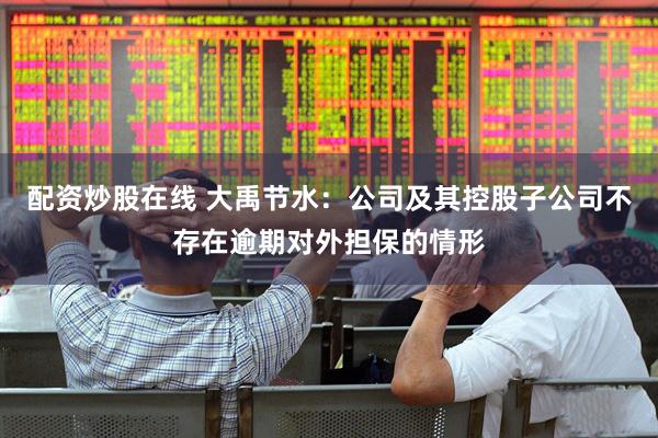 配资炒股在线 大禹节水：公司及其控股子公司不存在逾期对外担保的情形