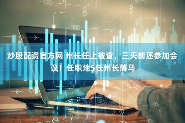 炒股配资官方网 州长任上被查，三天前还参加会议！任职地5任州长落马