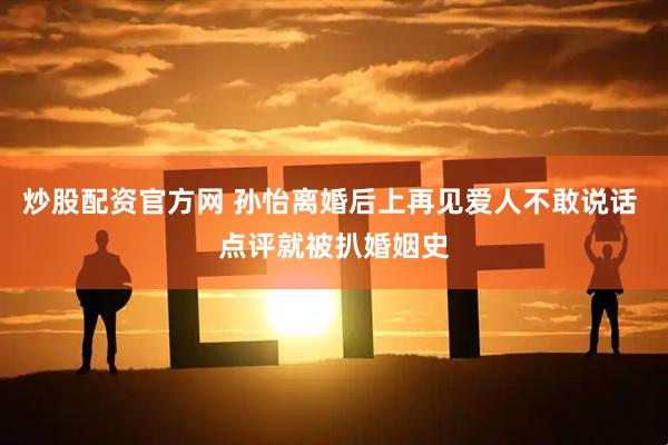 炒股配资官方网 孙怡离婚后上再见爱人不敢说话 点评就被扒婚姻史