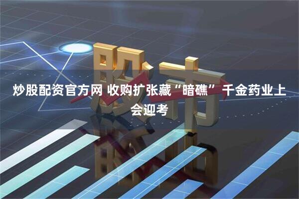 炒股配资官方网 收购扩张藏“暗礁” 千金药业上会迎考