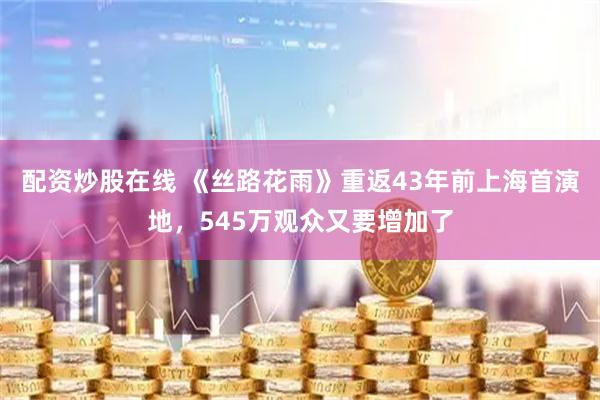 配资炒股在线 《丝路花雨》重返43年前上海首演地，545万观众又要增加了