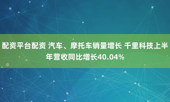 配资平台配资 汽车、摩托车销量增长 千里科技上半年营收同比增长40.04%
