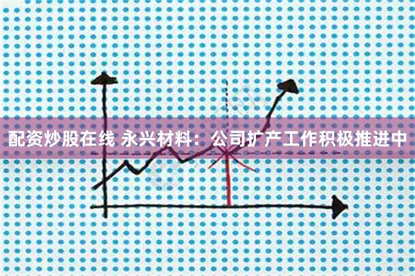 配资炒股在线 永兴材料：公司扩产工作积极推进中