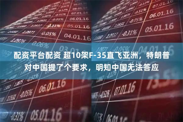 配资平台配资 超10架F-35直飞亚洲，特朗普对中国提了个要求，明知中国无法答应