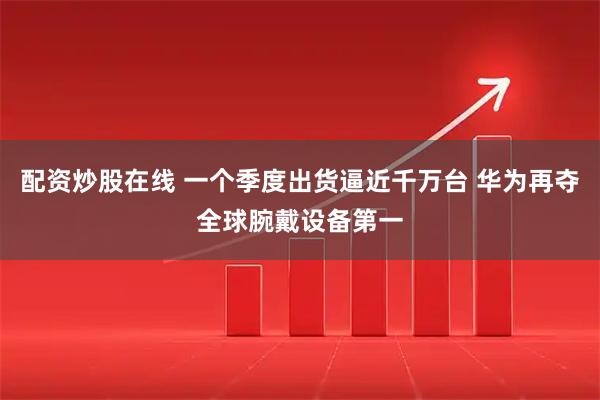 配资炒股在线 一个季度出货逼近千万台 华为再夺全球腕戴设备第一