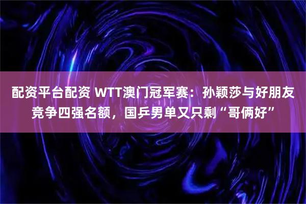 配资平台配资 WTT澳门冠军赛：孙颖莎与好朋友竞争四强名额，国乒男单又只剩“哥俩好”