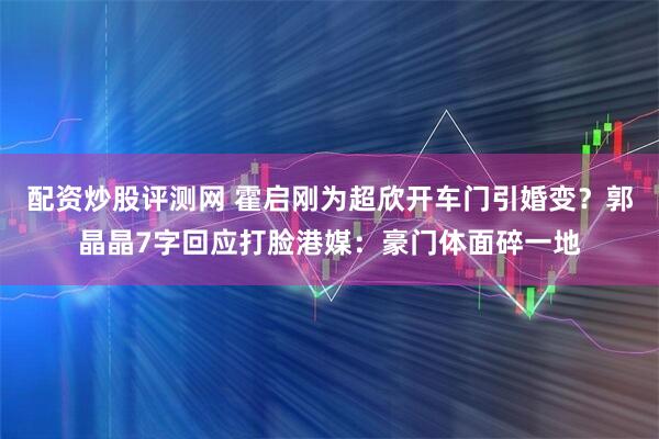 配资炒股评测网 霍启刚为超欣开车门引婚变？郭晶晶7字回应打脸港媒：豪门体面碎一地