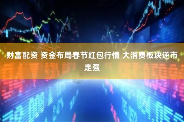 财富配资 资金布局春节红包行情 大消费板块逆市走强