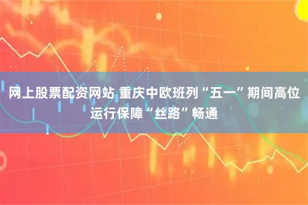 网上股票配资网站 重庆中欧班列“五一”期间高位运行保障“丝路”畅通