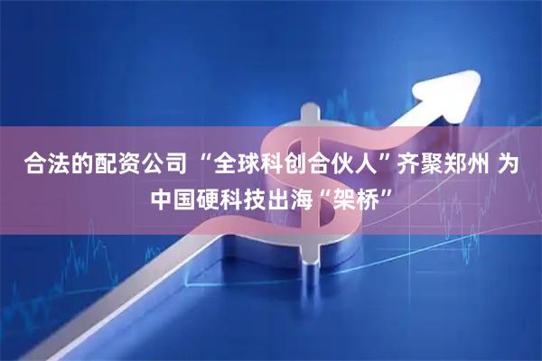 合法的配资公司 “全球科创合伙人”齐聚郑州 为中国硬科技出海“架桥”