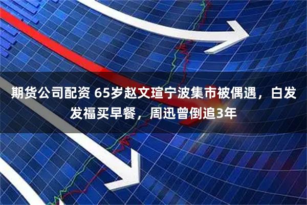 期货公司配资 65岁赵文瑄宁波集市被偶遇，白发发福买早餐，周迅曾倒追3年