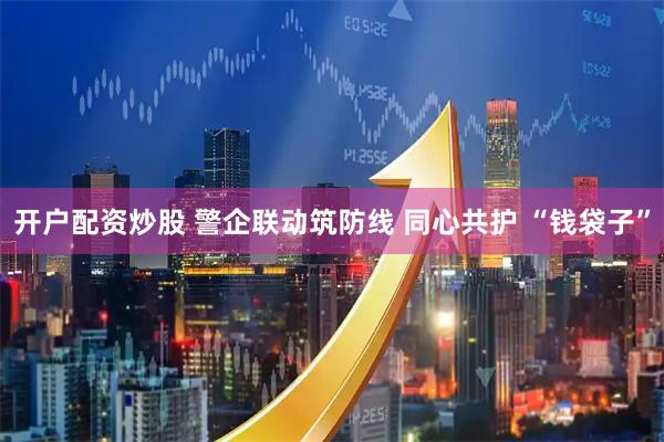 开户配资炒股 警企联动筑防线 同心共护 “钱袋子”