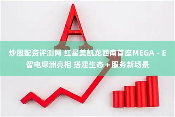 炒股配资评测网 红星美凯龙西南首座MEGA－E智电绿洲亮相 搭建生态＋服务新场景