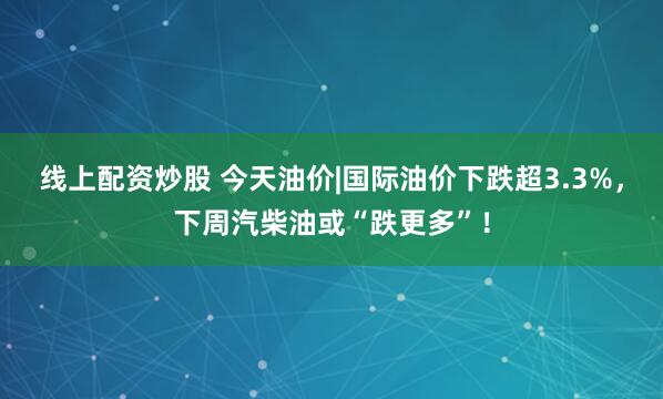 线上配资炒股 今天油价|国际油价下跌超3.3%，下周汽柴油或“跌更多”！