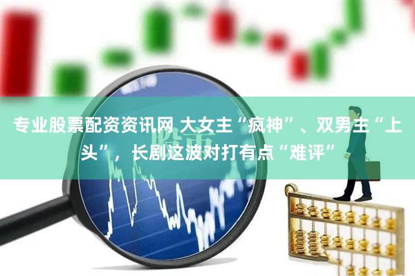 专业股票配资资讯网 大女主“疯神”、双男主“上头”，长剧这波对打有点“难评”